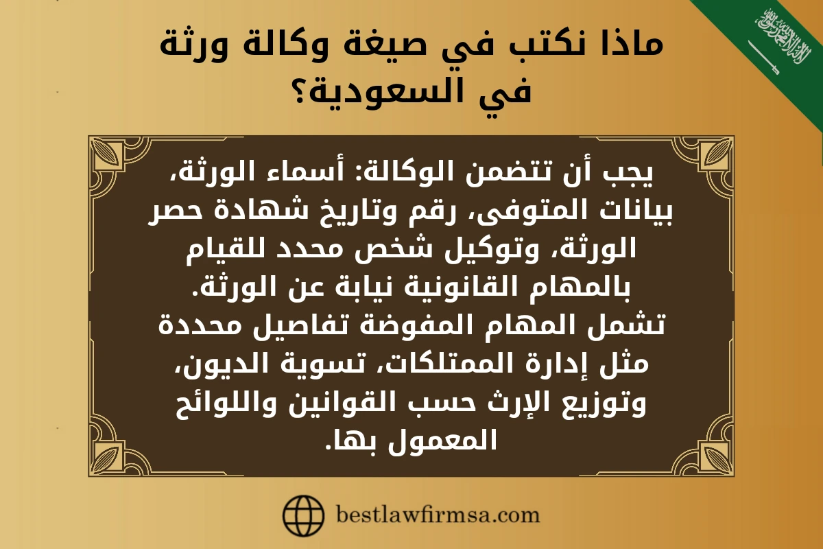 ماذا نكتب في صيغة وكالة ورثة في السعودية؟ 
يجب أن تتضمن الوكالة: أسماء الورثة، بيانات المتوفى، رقم وتاريخ شهادة حصر الورثة، وتوكيل شخص محدد للقيام بالمهام القانونية نيابة عن الورثة.
تشمل المهام المفوضة تفاصيل محددة مثل إدارة الممتلكات، تسوية الديون، وتوزيع الإرث حسب القوانين واللوائح المعمول بها.