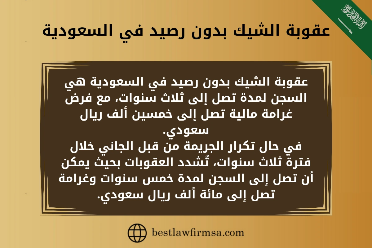 عقوبة الشيك بدون رصيد في السعودية.
عقوبة الشيك بدون رصيد في السعودية هي السجن لمدة تصل إلى ثلاث سنوات، مع فرض غرامة مالية تصل إلى خمسين ألف ريال سعودي.
في حال تكرار الجريمة من قبل الجاني خلال فترة ثلاث سنوات، تُشدد العقوبات بحيث يمكن أن تصل إلى السجن لمدة خمس سنوات وغرامة تصل إلى مائة ألف ريال سعودي.